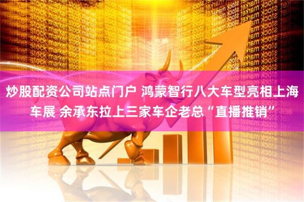 炒股配资公司站点门户 鸿蒙智行八大车型亮相上海车展 余承东拉上三家车企老总“直播推销”