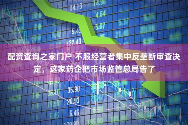配资查询之家门户 不服经营者集中反垄断审查决定，这家药企把市场监管总局告了