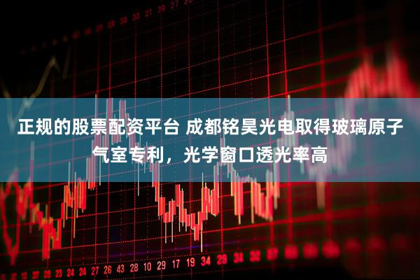 正规的股票配资平台 成都铭昊光电取得玻璃原子气室专利，光学窗口透光率高