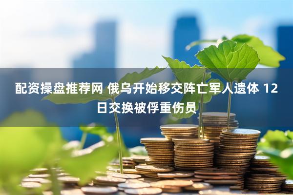 配资操盘推荐网 俄乌开始移交阵亡军人遗体 12日交换被俘重伤员
