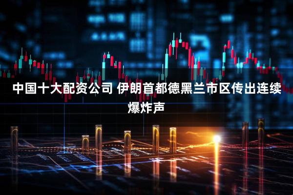 中国十大配资公司 伊朗首都德黑兰市区传出连续爆炸声