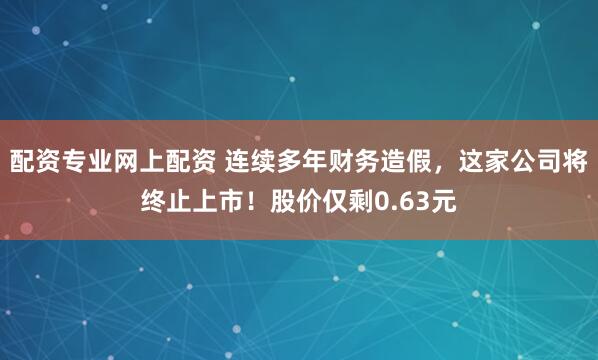配资专业网上配资 连续多年财务造假，这家公司将终止上市！股价仅剩0.63元