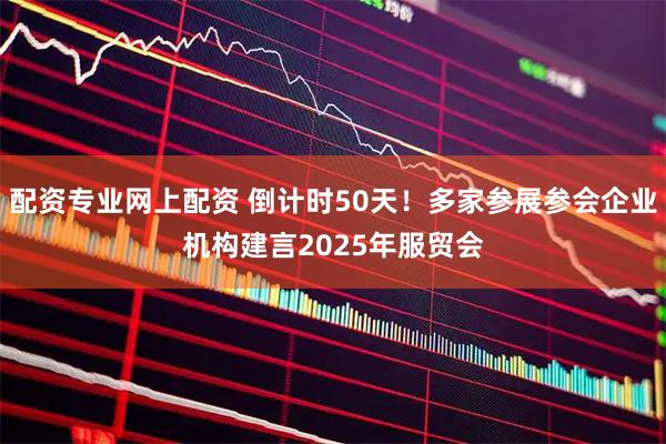 配资专业网上配资 倒计时50天！多家参展参会企业机构建言2025年服贸会