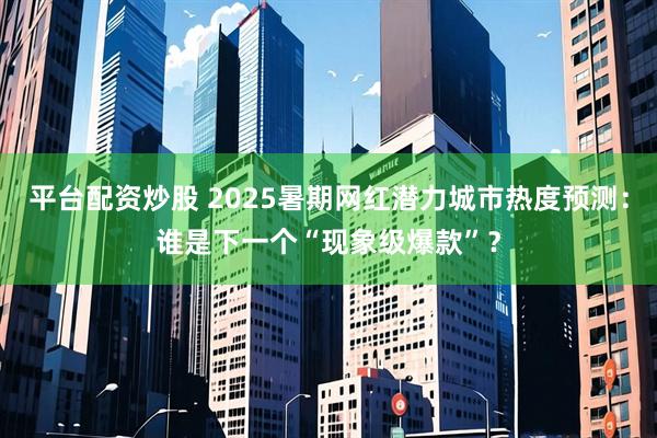 平台配资炒股 2025暑期网红潜力城市热度预测：谁是下一个“现象级爆款”？