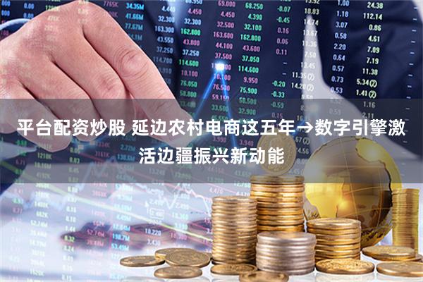 平台配资炒股 延边农村电商这五年→数字引擎激活边疆振兴新动能