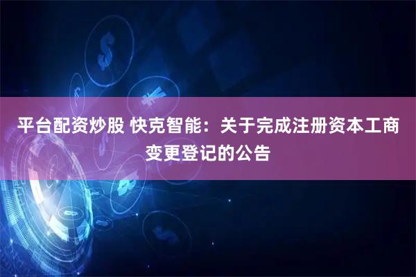 平台配资炒股 快克智能：关于完成注册资本工商变更登记的公告