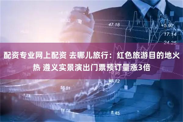 配资专业网上配资 去哪儿旅行：红色旅游目的地火热 遵义实景演出门票预订量涨3倍