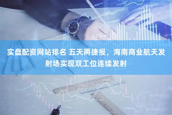 实盘配资网站排名 五天两捷报，海南商业航天发射场实现双工位连续发射
