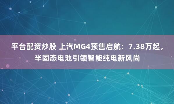 平台配资炒股 上汽MG4预售启航：7.38万起，半固态电池引领智能纯电新风尚