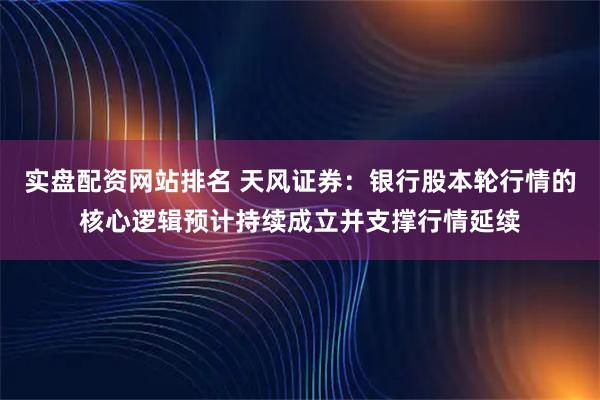 实盘配资网站排名 天风证券：银行股本轮行情的核心逻辑预计持续成立并支撑行情延续