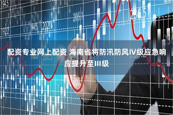 配资专业网上配资 海南省将防汛防风Ⅳ级应急响应提升至Ⅲ级
