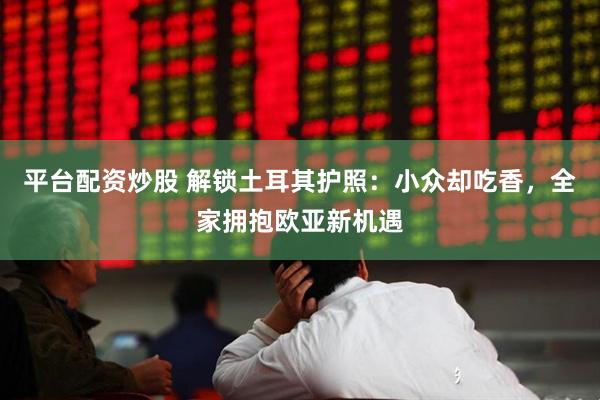 平台配资炒股 解锁土耳其护照：小众却吃香，全家拥抱欧亚新机遇