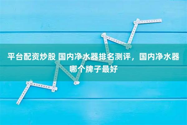 平台配资炒股 国内净水器排名测评，国内净水器哪个牌子最好