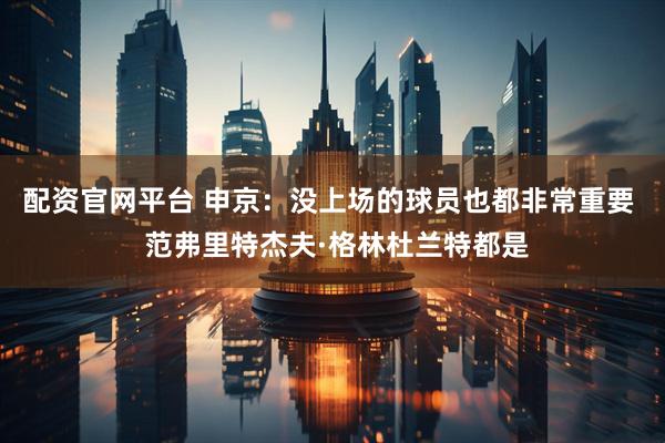 配资官网平台 申京：没上场的球员也都非常重要  范弗里特杰夫·格林杜兰特都是