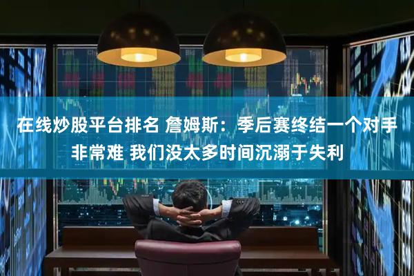 在线炒股平台排名 詹姆斯：季后赛终结一个对手非常难 我们没太多时间沉溺于失利
