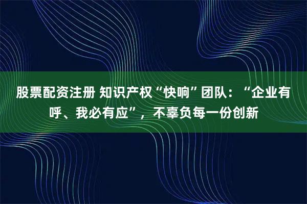 股票配资注册 知识产权“快响”团队：“企业有呼、我必有应”，不辜负每一份创新