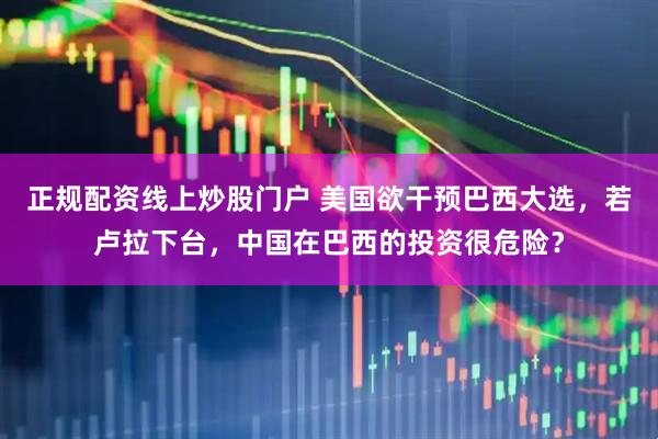 正规配资线上炒股门户 美国欲干预巴西大选，若卢拉下台，中国在巴西的投资很危险？