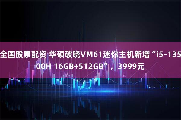 全国股票配资 华硕破晓VM61迷你主机新增“i5-13500H 16GB+512GB”，3999元