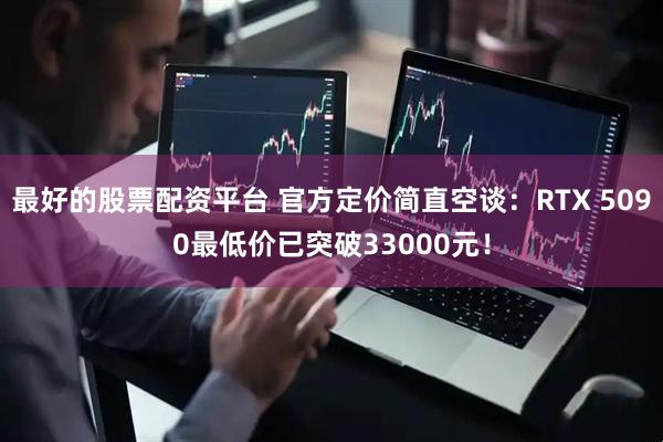 最好的股票配资平台 官方定价简直空谈：RTX 5090最低价已突破33000元！